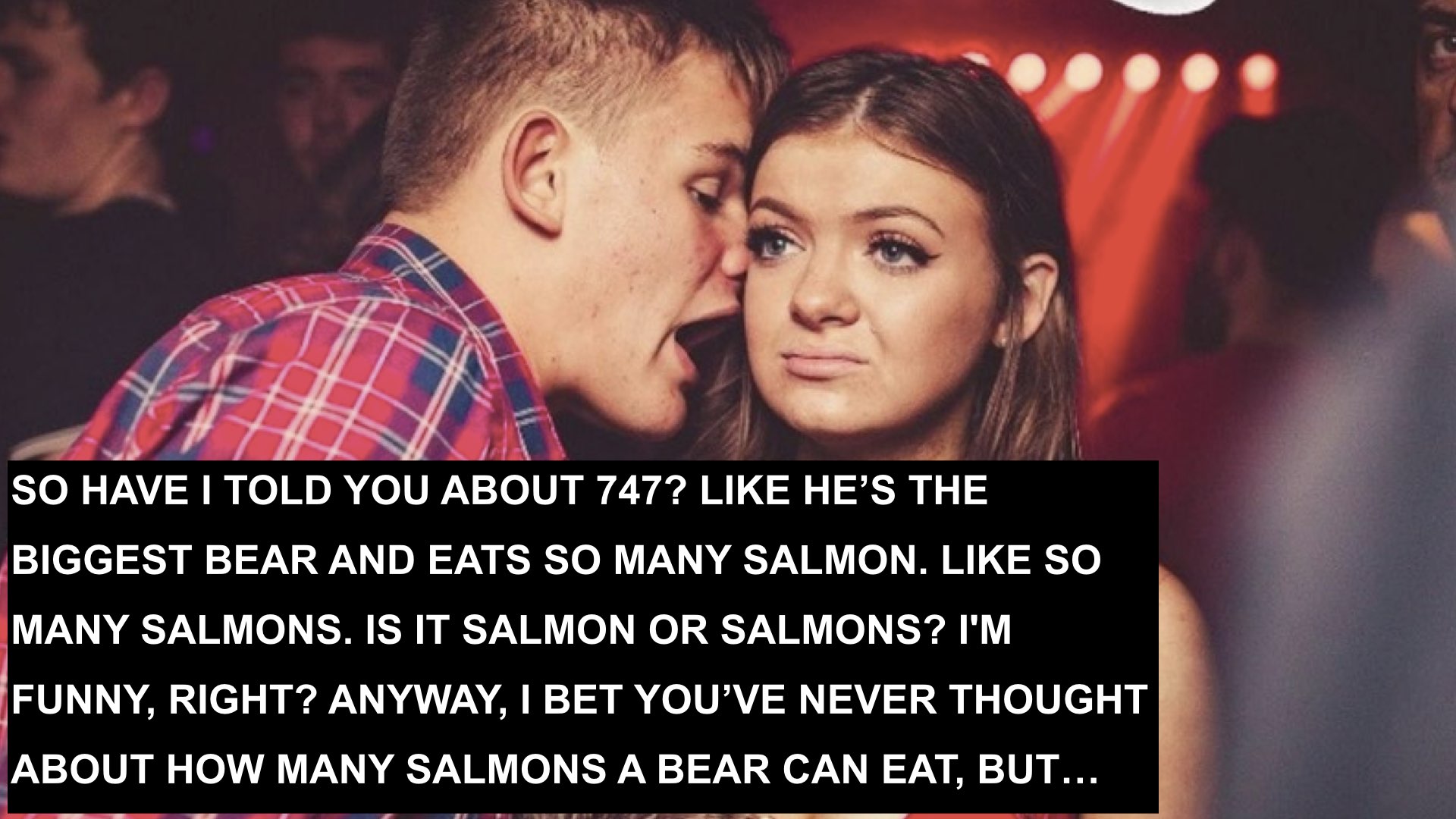 photo of man leaning close to a woman's ear to talk to her. Woman stairs ahead with a bored look. Text reads in all caps, "SO HAVE I TOLD YOU ABOUT 747? LIKE HE’S THE BIGGEST BEAR AND EATS SO MANY SALMON. LIKE SO MANY SALMONS. IS IT SALMON OR SALMONS? I'M FUNNY, RIGHT? ANYWAY, I BET YOU’VE NEVER THOUGHT ABOUT HOW MANY SALMONS A BEAR CAN EAT, BUT…"