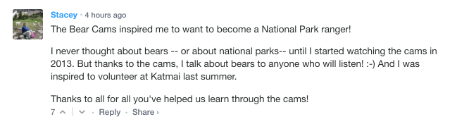 Stacey / 4 hours ago. The bear cams inspired me to want to become a national park ranger! I never thought about bears—or about national parks—until I started watching the cams in 2013. But thanks to the cams, I talk about bears to anyone who will listen! :-) And I was inspired to volunteer at Katmai last summer. Thanks to all for all you’ve helped us learn through the cams!
